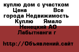 куплю дом с участком › Цена ­ 300 000 - Все города Недвижимость » Куплю   . Ямало-Ненецкий АО,Лабытнанги г.